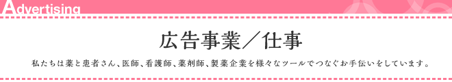 広告事業/仕事 私たちは薬と患者さん、医師、看護師、薬剤師、製薬企業を様々なツールでつなぐお手伝いをしています。