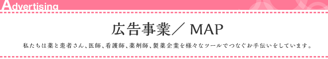 広告事業/MAP 私たちは薬と患者さん、医師、看護師、薬剤師、製薬企業を様々なツールでつなぐお手伝いをしています。