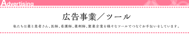 広告事業/ツール 私たちは薬と患者さん、医師、看護師、薬剤師、製薬企業を様々なツールでつなぐお手伝いをしています。