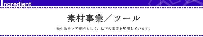 素材事業/ツール 微生物をコア技術として、以下の事業を展開しています。